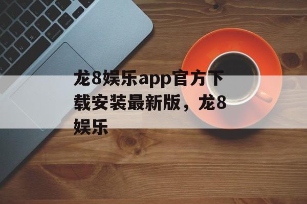 龙8娱乐app官方下载安装最新版，龙8 娱乐