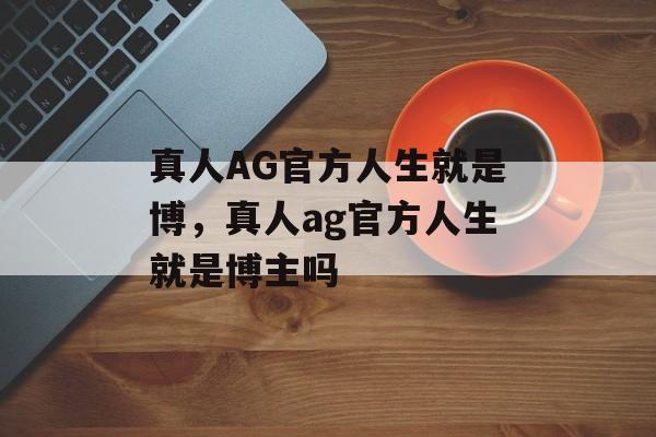 真人AG官方人生就是博，真人ag官方人生就是博主吗